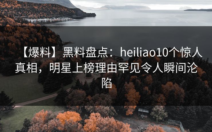 【爆料】黑料盘点：heiliao10个惊人真相，明星上榜理由罕见令人瞬间沦陷