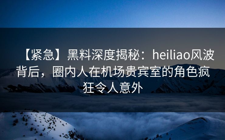 【紧急】黑料深度揭秘：heiliao风波背后，圈内人在机场贵宾室的角色疯狂令人意外
