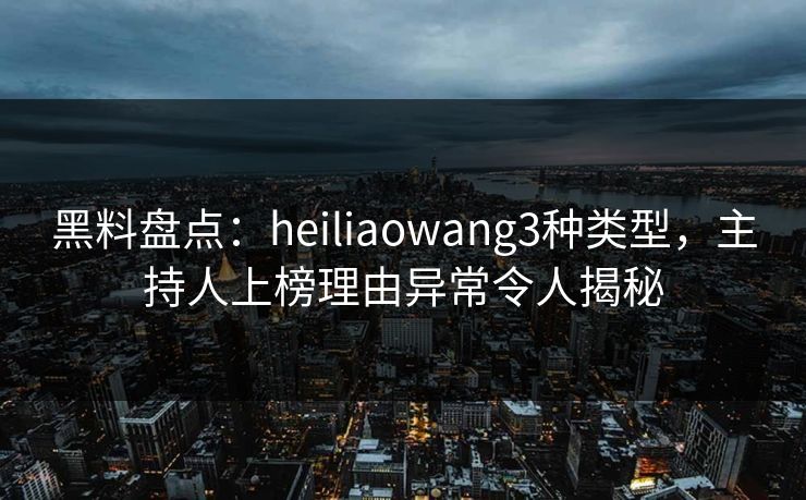 黑料盘点：heiliaowang3种类型，主持人上榜理由异常令人揭秘