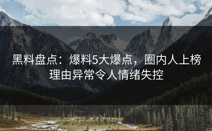 黑料盘点：爆料5大爆点，圈内人上榜理由异常令人情绪失控