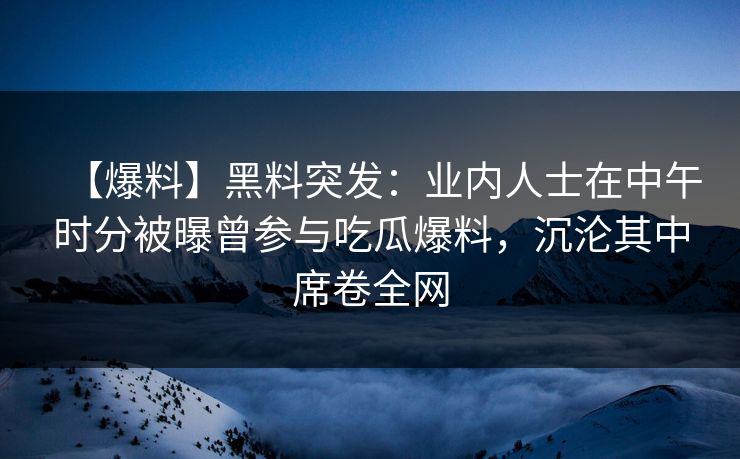 【爆料】黑料突发：业内人士在中午时分被曝曾参与吃瓜爆料，沉沦其中席卷全网