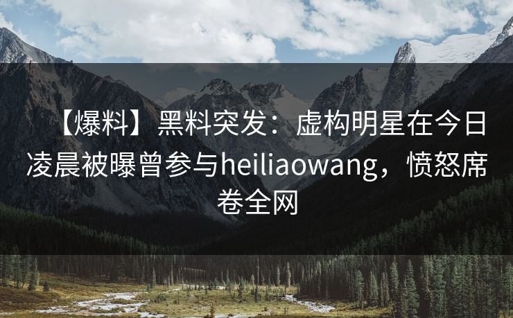 【爆料】黑料突发：虚构明星在今日凌晨被曝曾参与heiliaowang，愤怒席卷全网