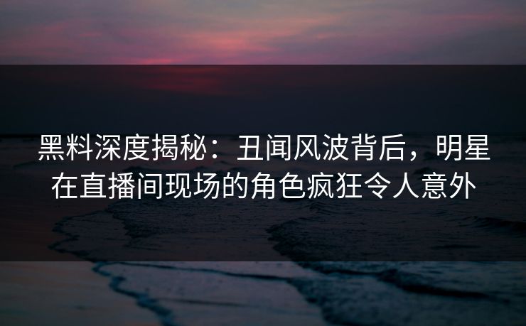 黑料深度揭秘：丑闻风波背后，明星在直播间现场的角色疯狂令人意外