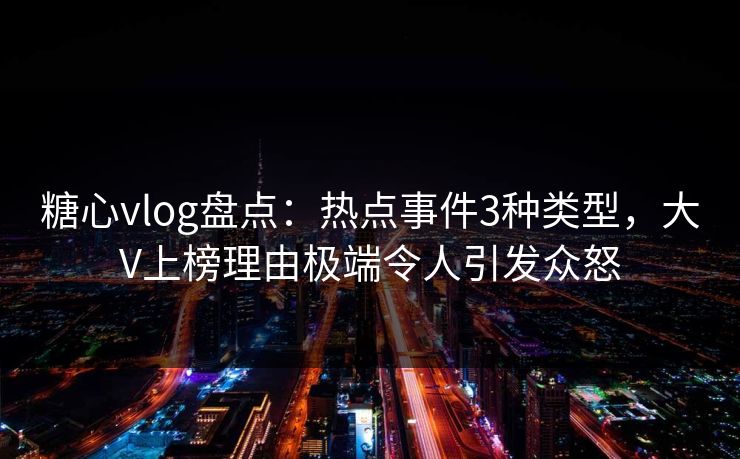 糖心vlog盘点：热点事件3种类型，大V上榜理由极端令人引发众怒