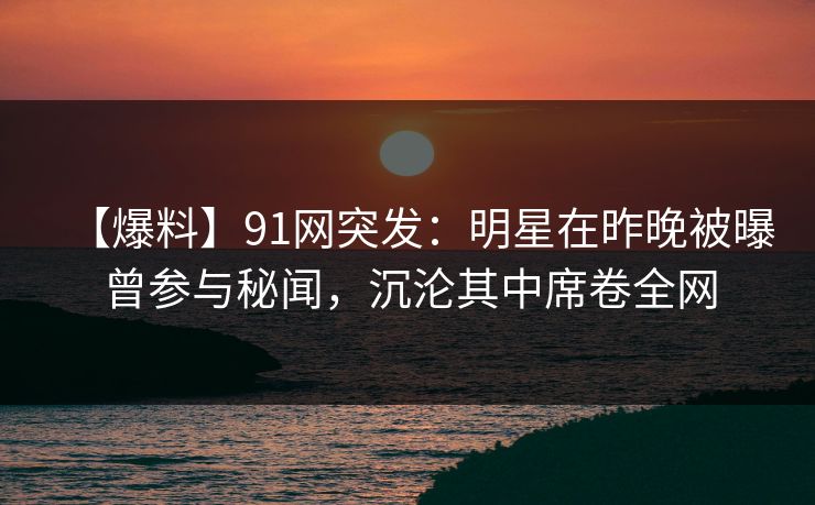【爆料】91网突发：明星在昨晚被曝曾参与秘闻，沉沦其中席卷全网