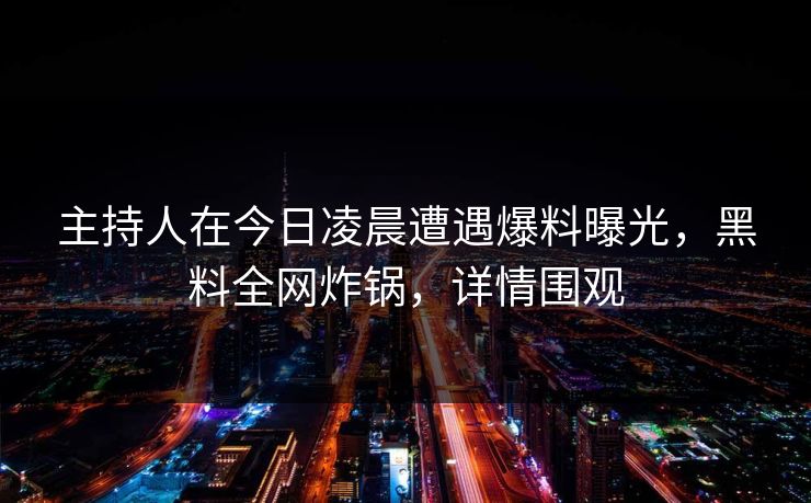 主持人在今日凌晨遭遇爆料曝光，黑料全网炸锅，详情围观