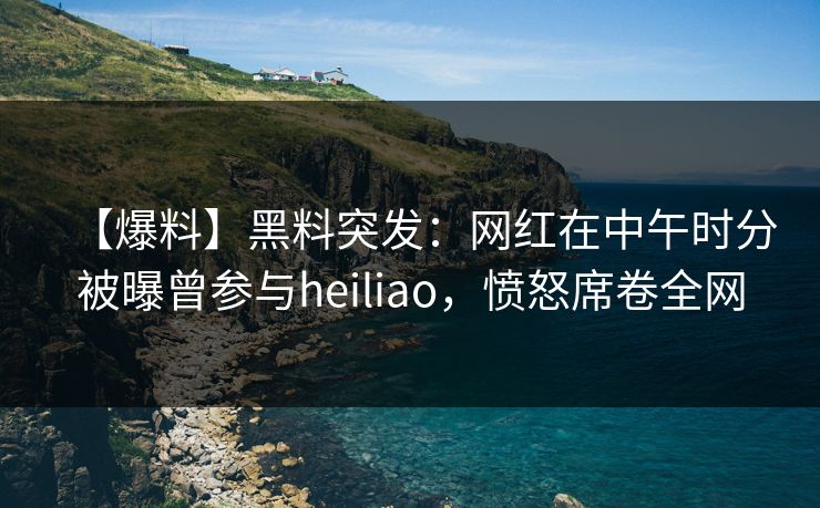 【爆料】黑料突发：网红在中午时分被曝曾参与heiliao，愤怒席卷全网