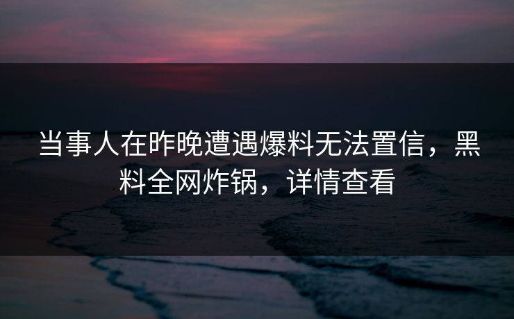 当事人在昨晚遭遇爆料无法置信，黑料全网炸锅，详情查看