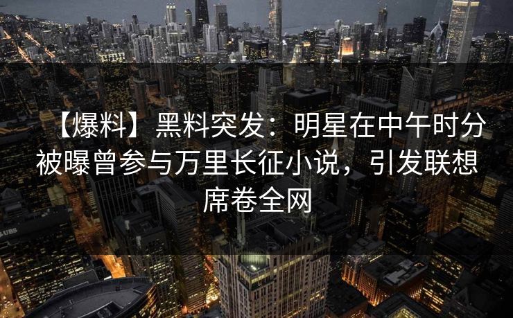 【爆料】黑料突发：明星在中午时分被曝曾参与万里长征小说，引发联想席卷全网