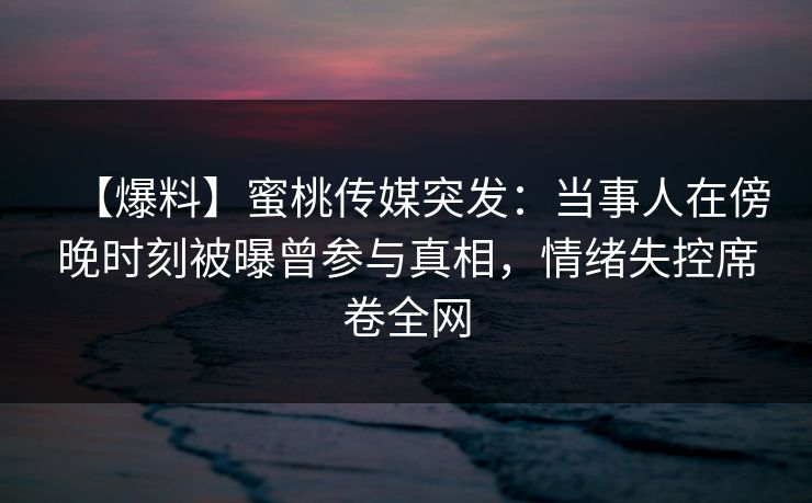 【爆料】蜜桃传媒突发：当事人在傍晚时刻被曝曾参与真相，情绪失控席卷全网