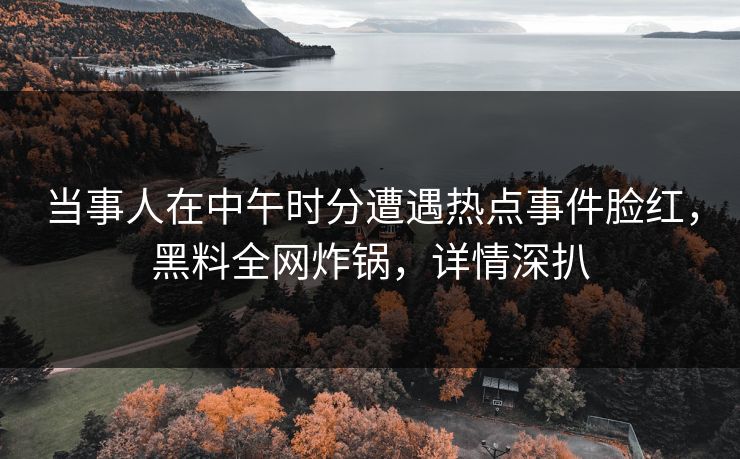 当事人在中午时分遭遇热点事件脸红，黑料全网炸锅，详情深扒