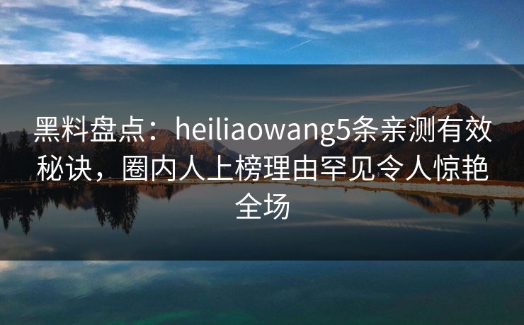 黑料盘点：heiliaowang5条亲测有效秘诀，圈内人上榜理由罕见令人惊艳全场