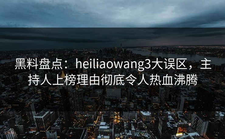 黑料盘点：heiliaowang3大误区，主持人上榜理由彻底令人热血沸腾