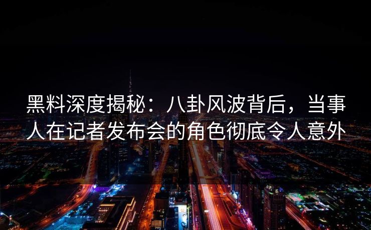 黑料深度揭秘：八卦风波背后，当事人在记者发布会的角色彻底令人意外