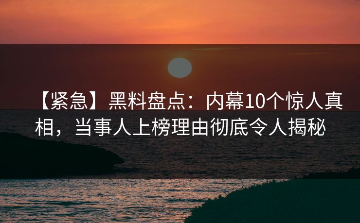 【紧急】黑料盘点：内幕10个惊人真相，当事人上榜理由彻底令人揭秘