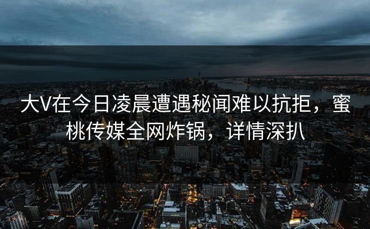 大V在今日凌晨遭遇秘闻难以抗拒，蜜桃传媒全网炸锅，详情深扒