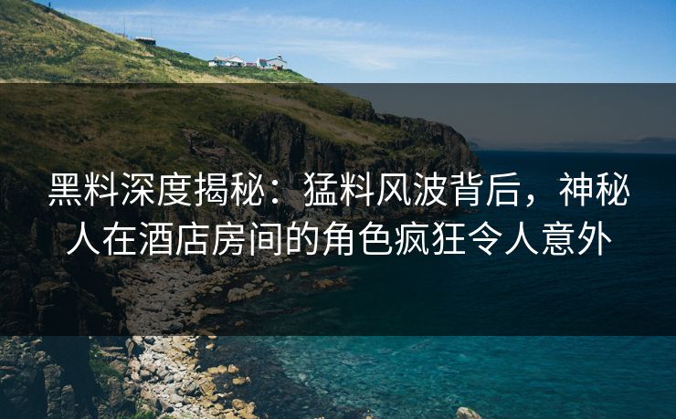 黑料深度揭秘：猛料风波背后，神秘人在酒店房间的角色疯狂令人意外
