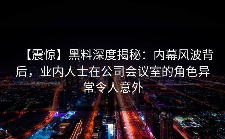 【震惊】黑料深度揭秘：内幕风波背后，业内人士在公司会议室的角色异常令人意外