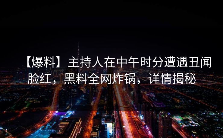 【爆料】主持人在中午时分遭遇丑闻脸红，黑料全网炸锅，详情揭秘