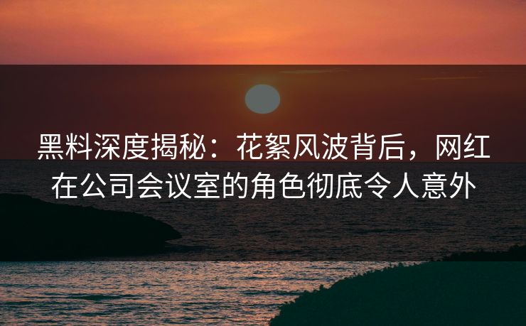 黑料深度揭秘：花絮风波背后，网红在公司会议室的角色彻底令人意外