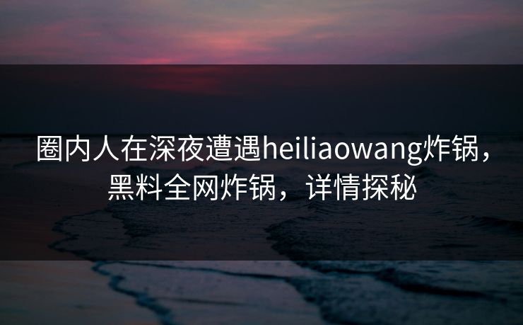 圈内人在深夜遭遇heiliaowang炸锅，黑料全网炸锅，详情探秘
