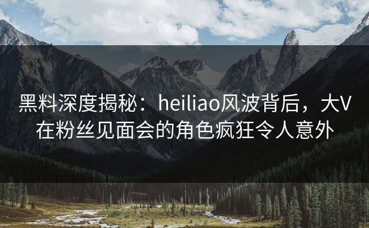 黑料深度揭秘：heiliao风波背后，大V在粉丝见面会的角色疯狂令人意外
