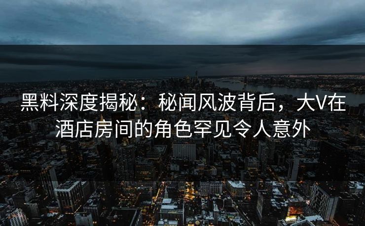 黑料深度揭秘：秘闻风波背后，大V在酒店房间的角色罕见令人意外