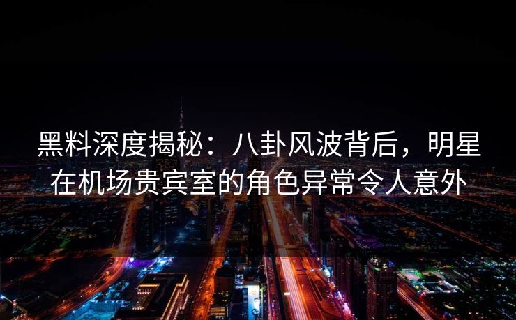 黑料深度揭秘：八卦风波背后，明星在机场贵宾室的角色异常令人意外