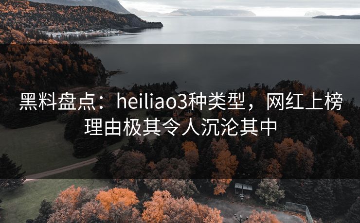 黑料盘点：heiliao3种类型，网红上榜理由极其令人沉沦其中