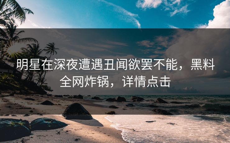 明星在深夜遭遇丑闻欲罢不能，黑料全网炸锅，详情点击