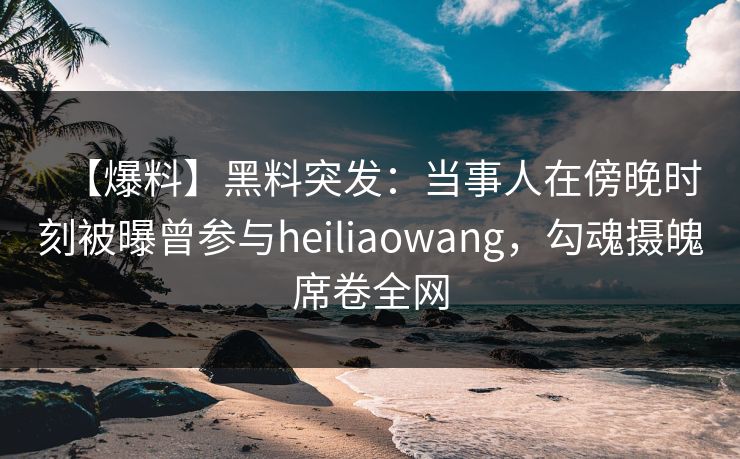 【爆料】黑料突发：当事人在傍晚时刻被曝曾参与heiliaowang，勾魂摄魄席卷全网