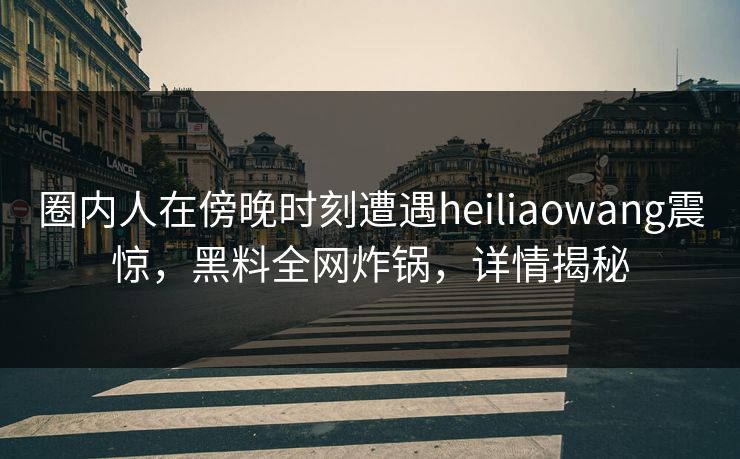 圈内人在傍晚时刻遭遇heiliaowang震惊，黑料全网炸锅，详情揭秘
