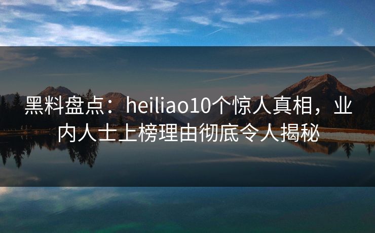 黑料盘点：heiliao10个惊人真相，业内人士上榜理由彻底令人揭秘