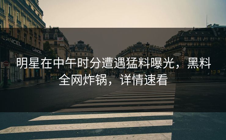 明星在中午时分遭遇猛料曝光，黑料全网炸锅，详情速看