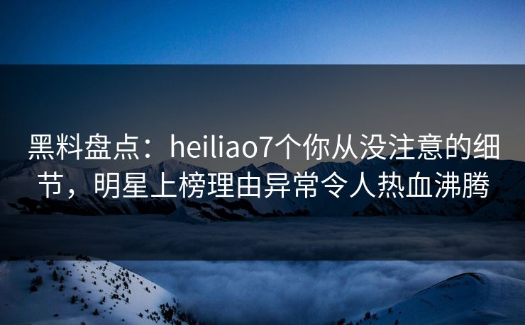 黑料盘点：heiliao7个你从没注意的细节，明星上榜理由异常令人热血沸腾