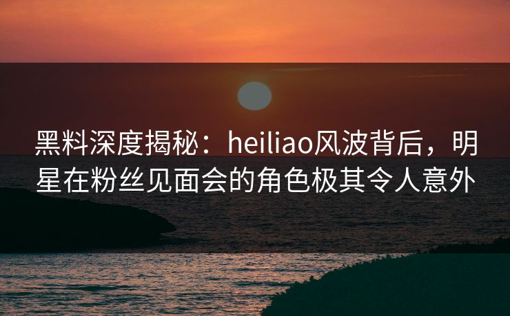 黑料深度揭秘：heiliao风波背后，明星在粉丝见面会的角色极其令人意外