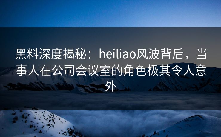 黑料深度揭秘：heiliao风波背后，当事人在公司会议室的角色极其令人意外