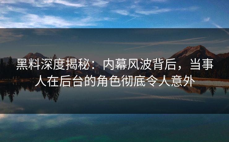 黑料深度揭秘：内幕风波背后，当事人在后台的角色彻底令人意外