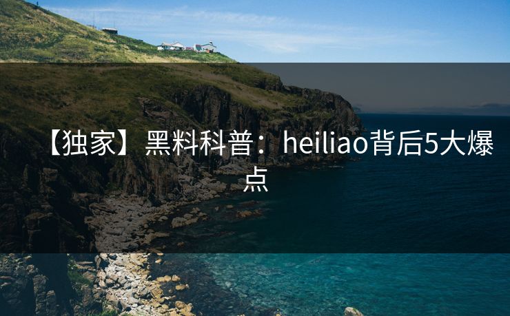 【独家】黑料科普：heiliao背后5大爆点