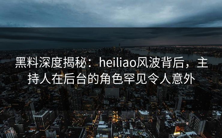 黑料深度揭秘：heiliao风波背后，主持人在后台的角色罕见令人意外