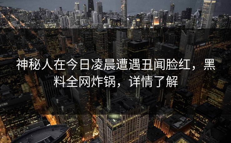 神秘人在今日凌晨遭遇丑闻脸红，黑料全网炸锅，详情了解