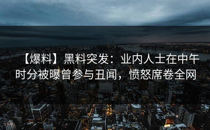 【爆料】黑料突发：业内人士在中午时分被曝曾参与丑闻，愤怒席卷全网