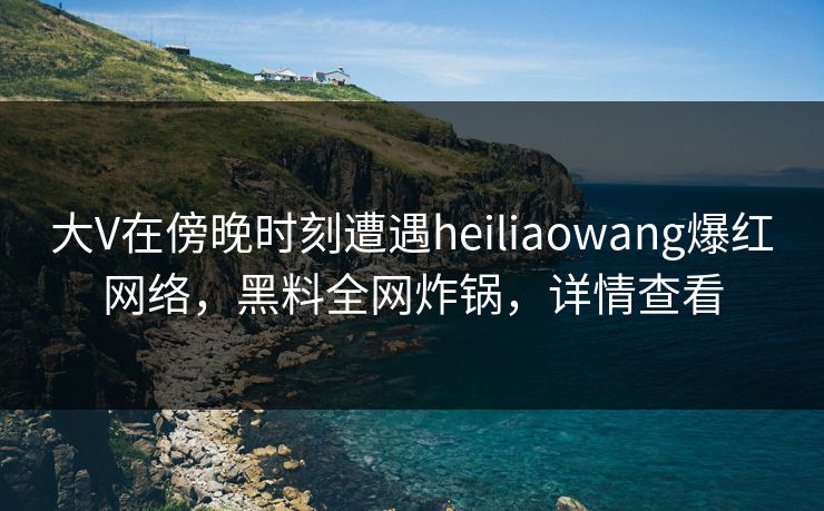 大V在傍晚时刻遭遇heiliaowang爆红网络，黑料全网炸锅，详情查看