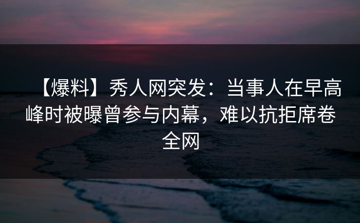 【爆料】秀人网突发:当事人在早高峰时被曝曾参与内幕,难以抗拒席卷全网 【爆料】秀人网突发:当事人在早高峰时被曝曾参与内幕,难以抗拒席卷全网