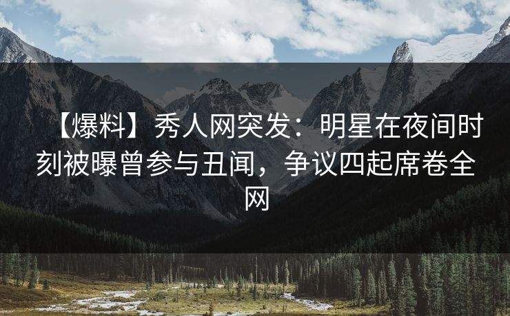 【爆料】秀人网突发：明星在夜间时刻被曝曾参与丑闻，争议四起席卷全网