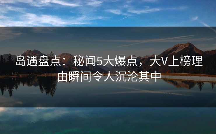 岛遇盘点：秘闻5大爆点，大V上榜理由瞬间令人沉沦其中