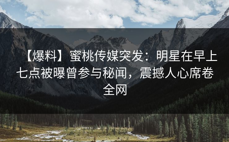 【爆料】蜜桃传媒突发：明星在早上七点被曝曾参与秘闻，震撼人心席卷全网