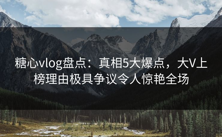糖心vlog盘点：真相5大爆点，大V上榜理由极具争议令人惊艳全场